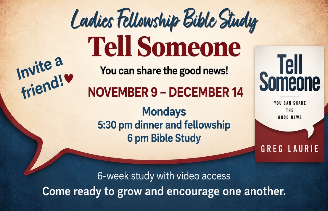 Ladies Fellowship Bible Study: Tell Someone by Greg Laurie, November 9–December 14 on Mondays, with dinner and fellowship at 5:30 p.m. and Bible study at 6:00 p.m. Six-week study with video access.
